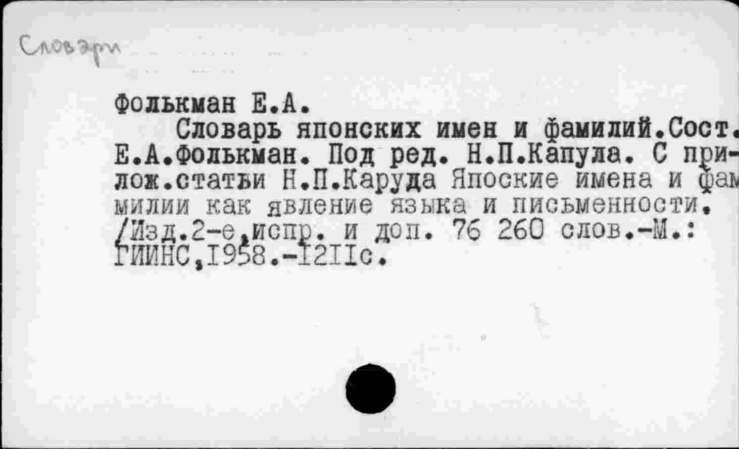 ﻿Фолькман Е.А.
Словарь японских имен и фамилий.Сост Е.А.Фолькман. Под ред. Н.П.Капула. С при лож.статьи Н.П.Каруда Япоские имена и фа милии как явление языка и письменности. /Изд.2-е.испр. и доп. 76 260 слов.-М.: ГИИНС,1958.-1211с.